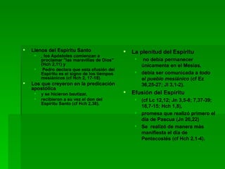 Llenos del Espíritu Santo , los Apóstoles comienzan a proclamar "las maravillas de Dios" (Hch 2,11) y Pedro declara que esta efusión del Espíritu es el signo de los tiempos mesiánicos (cf Hch 2, 17-18).  Los que creyeron en la predicación apostólica  y se hicieron bautizar,  recibieron a su vez el don del Espíritu Santo (cf Hch 2,38). La plenitud del Espíritu no debía permanecer únicamente en el Mesías, debía ser comunicada a  todo el pueblo mesiánico  (cf Ez 36,25-27; Jl 3,1-2). Efusión del Espíritu  (cf Lc 12,12; Jn 3,5-8; 7,37-39; 16,7-15; Hch 1,8),  promesa que realizó primero el día de Pascua (Jn 20,22) Se  realizó de manera más manifiesta el día de Pentecostés (cf Hch 2,1-4). 