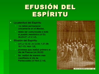EFUSIÓN DEL ESPÍRITU La plenitud del Espíritu no debía permanecer únicamente en el Mesías, debía ser comunicada a  todo el pueblo mesiánico  (cf Ez 36,25-27; Jl 3,1-2). Efusión del Espíritu  (cf Lc 12,12; Jn 3,5-8; 7,37-39; 16,7-15; Hch 1,8),  promesa que realizó primero el día de Pascua (Jn 20,22) Se  realizó de manera más manifiesta el día de Pentecostés (cf Hch 2,1-4). 