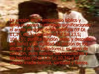 La  unción , en el simbolismo bíblico y antiguo, posee numerosas significaciones: el aceite es signo de abundancia (cf Dt 11,14, etc.) y de alegría (cf Sal 23,5; 104,15); purifica (unción antes y después del baño) y da agilidad (la unción de los atletas y de los luchadores); es signo de curación, pues suaviza las contusiones y las heridas (cf Is 1,6; Lc 10,34) y el ungido irradia belleza, santidad y fuerza. 