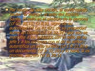 Por medio de esta unción, el confirmando recibe "la marca", el sello del Espíritu Santo. El sello es el símbolo de la persona (cf Gn 38,18; Ct 8,9), signo de su autoridad (cf Gn 41,42), de su propiedad sobre un objeto (cf. Dt 32,34) -por eso se marcaba a los soldados con el sello de su jefe y a los esclavos con el de su señor-; autentifica un acto jurídico (cf 1 R 21,8) o un documento (cf Jr 32,10) y lo hace, si es preciso, secreto (cf Is 29,11   