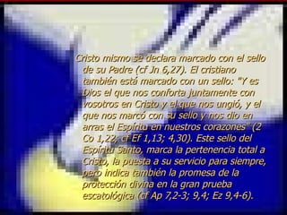 Cristo mismo se declara marcado con el sello de su Padre (cf Jn 6,27). El cristiano también está marcado con un sello: "Y es Dios el que nos conforta juntamente con vosotros en Cristo y el que nos ungió, y el que nos marcó con su sello y nos dio en arras el Espíritu en nuestros corazones" (2 Co 1,22; cf Ef 1,13; 4,30). Este sello del Espíritu Santo, marca la pertenencia total a Cristo, la puesta a su servicio para siempre, pero indica también la promesa de la protección divina en la gran prueba escatológica (cf Ap 7,2-3; 9,4; Ez 9,4-6). 