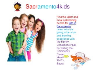 Sacramento4kids
Find the latest and
most entertaining
events for kids in
Sacramento.
Learn why it is
going to be a fun
and learning
experience with
the Family
Experience Pack
on visiting the
Community
Center Theater on
March 23-26 in
2017 at
Sacramento4kids.
 