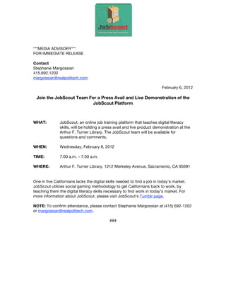 ***MEDIA ADVISORY***
FOR IMMEDIATE RELEASE

Contact
Stephanie Margossian
415.692.1202
margossian@realpolitech.com

                                                                           February 6, 2012

 Join the JobScout Team For a Press Avail and Live Demonstration of the
                          JobScout Platform



WHAT:          JobScout, an online job training platform that teaches digital literacy
               skills, will be holding a press avail and live product demonstration at the
               Arthur F. Turner Library. The JobScout team will be available for
               questions and comments.

WHEN:          Wednesday, February 8, 2012

TIME:          7:00 a.m. – 7:30 a.m.

WHERE:         Arthur F. Turner Library, 1212 Merkeley Avenue, Sacramento, CA 95691


One in five Californians lacks the digital skills needed to find a job in today's market.
JobScout utilizes social gaming methodology to get Californians back to work, by
teaching them the digital literacy skills necessary to find work in today’s market. For
more information about JobScout, please visit JobScout’s Tumblr page.

NOTE: To confirm attendance, please contact Stephanie Margossian at (415) 692-1202
or margossian@realpolitech.com.

                                            ###
 