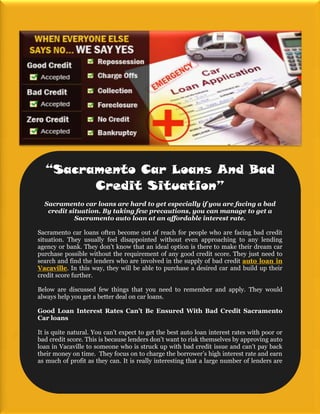 “Sacramento Car Loans And Bad
        Credit Situation”
  Sacramento car loans are hard to get especially if you are facing a bad
   credit situation. By taking few precautions, you can manage to get a
            Sacramento auto loan at an affordable interest rate.

Sacramento car loans often become out of reach for people who are facing bad credit
situation. They usually feel disappointed without even approaching to any lending
agency or bank. They don’t know that an ideal option is there to make their dream car
purchase possible without the requirement of any good credit score. They just need to
search and find the lenders who are involved in the supply of bad credit auto loan in
Vacaville. In this way, they will be able to purchase a desired car and build up their
credit score further.

Below are discussed few things that you need to remember and apply. They would
always help you get a better deal on car loans.

Good Loan Interest Rates Can’t Be Ensured With Bad Credit Sacramento
Car loans

It is quite natural. You can’t expect to get the best auto loan interest rates with poor or
bad credit score. This is because lenders don’t want to risk themselves by approving auto
loan in Vacaville to someone who is struck up with bad credit issue and can’t pay back
their money on time. They focus on to charge the borrower’s high interest rate and earn
as much of profit as they can. It is really interesting that a large number of lenders are
 