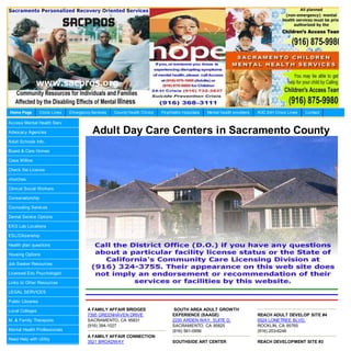 Home Page          Crisis Lines   Emergency Services   County Health Clinics   Psychiatric Hospitals   Mental health providers   AOD 24H Crisis Lines   Contact

Access Mental Health Serv

Advocacy Agencies                            Adult Day Care Centers in Sacramento County
Adult Schools Info.

Board & Care Homes

Casa Willow

Check the License

churches

Clinical Social Workers

Conservatorship

Counseling Services

Dental Service Options

EKG Lab Locations

ESL/Citizenship

Health plan questions

Housing Options

Job Seeker Resources

Licensed Edu Psychologist

Links to Other Resources

LEGAL SERVICES

Public Libraries

Local Colleges                            A FAMILY AFFAIR BRIDGES                     SOUTH AREA ADULT GROWTH
                                          7395 GREENHAVEN DRIVE                      EXPERIENCE (SAAGE)                          REACH ADULT DEVELOP SITE #4
M. & Family Therapists                    SACRAMENTO, CA 95831                       2230 ARDEN WAY, SUITE D.                    6524 LONETREE BLVD.
                                          (916) 394-1027                             SACRAMENTO, CA 95825                        ROCKLIN, CA 95765
Mental Health Professionals                                                          (916) 561-0956                              (916) 203-6246
                                          A FAMILY AFFAIR CONNECTION
Need Help with Utility
                                          3521 BROADWAY                              SOUTHSIDE ART CENTER                        REACH DEVELOPMENT SITE #3
 