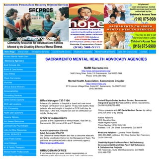 Home Page        Crisis Lines   Em ergency Services    County Health Clinics     Psychiatric Hospitals      Mental health providers   AOD 24H Crisis Lines   Contact

Access Mental Health Serv

Advocacy Agencies
                                               SACRAMENTO MENTAL HEALTH ADVOCACY AGENCIES
Adult Schools Info.

Board & Care Homes
                                                                                             NAMI Sacramento
                                                                                         http://www.namisacramento.org/
Casa Willow                                                                  3440 Viking Drive, Suite 116 Sacramento, CA 95827-2844
                                                                                               Phone: (916) 364-1642
Check the License
                                                                          Mental Health Association, Sacramento Chapter
churches
                                                                                               http://www.mhasc.org
Clinical Social Workers                                                 9719 Lincoln Village Drive, Suite 407, Sacramento, CA 95827-3331
                                                                                                   (916) 366-4600
Conservatorship

Counseling Services

Dental Service Options                   Office Manager- 737-7104                                             Patient Rights Sutter Medical Center, Sacramento
                                         Advocacy for patients in hospital or board and care home.            Integrated Quality Services 2800 L Street. Sacramento,
EKG Lab Locations
                                         Arranges certification for or against 14-day hold (5250). Note:      CA 95816 (916)733-8833
ESL/Citizenship                          patients who are brought in hospital on 5150 hold stay for
                                         three days - after that, hospital can ask for certification (or      Filing a grievance with UC Davis Medical Center by calling
Health plan questions                    not) for 14-day hold.                                                (916) 734-9777 or by writing:

Housing Options                                                                                               Patient Relations
                                         OFFICE OF HUMAN RIGHTS
                                         Located at the Department of Mental Health, 1600 9th St.,            2315 Stockton Blvd.
Job Seeker Resources
                                         Sacramento, CA (corner of 9th and P Streets).                        Health Rights Hotline
Licensed Edu Psychologist                                                                                     Phone Number: (916) 551-2180
                                                                                                              Address: 519 12th Street Sacramento, CA 95814
Links to Other Resources                 Family Coordinator 875-4183
                                         Adult Advocate 875-4710                                              Medicare Helpline - Lumetra Phone Number:
LEGAL SERVICES                                                                                                (800) 633-4227. Address: City Corp Center San Francisco,
                                         The Division of Mental Health also has a consumer advocate
                                         and family coordinator that sit on the Management Team. The          CA 94104-4448
Local Public Library
                                         positions are contracted with a local community agency.
Local Colleges                           http://www.sacdhhs.com                                               Disability Rights CaliforniaPeer/ Self Advocacy,
                                                                                                              Developmental Disabilities Peer/ Self Advocacy,
M. & Family Therapists                                                                                        & Collaborative Projects
                                         OMBUDSMAN OFFICE                                                     100 Howe Ave., Suite 200-NSacramento, CA 95825
Mental Health Professionals                                                                                   (916) 488-7787
                                         If you believe that you were treated inappropriately or
Need Help with Utility                   differently solely because of your race, color, national origin,
 