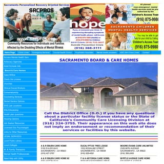 Home Page        Crisis Lines   Em ergency Services   County Health Clinics   Psychiatric Hospitals   Mental health providers   AOD 24H Crisis Lines   Contact

Access Mental Health Serv

Advocacy Agencies                                            SACRAMENTO BOARD & CARE HOMES
Adult Schools Info.

Board & Care Homes

Casa Willow

Check the License

churches

Clinical Social Workers

Conservatorship

Counseling Services

Dental Service Options

EKG Lab Locations

ESL/Citizenship

Health plan questions

Housing Options

Job Seeker Resources

Licensed Edu Psychologist

Links to Other Resources

LEGAL SERVICES

Local Public Library

Local Colleges                           A & R EBUEN CARE HOME                      EUCALYPTUS TREE LODGE                       MOORE EVANS CARE UNLIMITED
                                         5150 EULER WAY                             1532 ROSALIND STREET                        2328 66TH AVENUE
M. & Family Therapists
                                         SACRAMENTO , CA 95823                      SACRAMENTO , CA 95838                       SACRAMENTO , CA 95822
Mental Health Professionals              (916) 427-3797                             (916) 929-4591                              (916) 395-2459

Need Help with Utility                   A & R EBUEN CARE HOME #2                   F & A ASTORGA CARE HOME,                    MYRTLE AVENUE CARE HOME
                                         8252 ANTON WAY                             8936 MEADOWSPRING DRIVE                     635 MYRTLE AVENUE
 