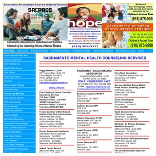 Home Page        Crisis Lines   Em ergency Services     County Health Clinics   Psychiatric Hospitals   Mental health providers    AOD 24H Crisis Lines   Contact

Access Mental Health Serv

Advocacy Agencies
                                             SACRAMENTO MENTAL HEALTH COUNSELING SERVICES
Adult Schools Info.

Board & Care Homes
                                         Peggy Martinez, LCSW                        SACRAMENTO COUNSELING
Casa Willow                              8421 Auburn Blvd., Suite 110                                                             Terra Nova Counseling
                                                                                          ASSOCIATES.
                                         Citrus Heights, CA 95610                       7844 MADISON AVENUE, SUITE                5777 Madison Avenue Suite 240
Check the License
                                         Phone: (916) 812-7127                             105FAIR OAKS, CA 95628                 Sacramento, CA 95841
churches                                 Fax: (916) 483-6176                                                                      916.334.0964
                                                                                      ROY E. HENDERSON, LMFT
                                         essencenergy@sbcglobal.net
                                                                                     Tel: 916-962-7101 FAX : 916-962-7102
Clinical Social Workers                                                                                                           San Juan Unified School District
                                                                                      E-MAIL: psyguyroy100@um.att.com
                                                      Driving Directions                                                          White House Counseling Center
Conservatorship                                                                      sacramentocounselingassociates.org
                                                                                                                                  6147 Sutter Avenue
                                         First Covenan t Church Covenant                                                          Carmichael , CA 95608
Counseling Services                                                                  Beraldo Jacqueline RN MFT
                                         Counseling Services                                                                      (916) 971-7640
                                                                                     2200 L St
Dental Service Options                   P.O. Box 276450
                                                                                     Sacramento, CA, 95816
                                         Rancho Cordova , CA 95827                                                                Sierra Vista Hospital
                                                                                     (916) 447-3527
EKG Lab Locations                        10933 Progress Court                                                                     8001 Bruceville Road
                                         Rancho Cordova , CA 95670                                                                Sacramento , CA 95823
ESL/Citizenship                                                                      Andrews Barbara MFT
                                         Telephone (916) 861-1640                                                                 (916) 423-2000
                                                                                     2428 K St
Health plan questions                                                                Sacramento, CA, 95816
                                         Folsom Cordova Unified School                                                            South Sacramento Counseling
                                                                                     (916) 448-6659
Housing Options                          District White Rock Family Center                                                        7486 Center Parkway
                                         10487 White Rock Road                                                                    Sacramento , CA 95823
                                                                                     Wagner Stephanie A PHD
Job Seeker Resources                     Rancho Cordova , CA 95670                                                                Telephone (916) 427-5208
                                                                                     Mental Health 1501 28th St
                                         10487 White Rock Road
Licensed Edu Psychologist                                                            Sacramento, CA, 95816
                                         Rancho Cordova , CA 95670                                                                Strategies for Change Employee
                                                                                     (916) 454-5710
                                         Telephone (916) 861-0611                                                                 Assistance Program
Links to Other Resources
                                                                                                                                  4330 Auburn Blvd., Suite 2200
                                                                                     Lowell Sondra LCSW
LEGAL SERVICES                           Human Resources Consultants                                                              Sacramento , CA 95841
                                                                                     1501 28th St
                                         2220 Watt Avenue, Building B                                                             Telephone (916) 473-5764
                                                                                     Sacramento, CA, 95816
Local Public Library                     Sacramento , CA 95825
                                                                                     (916) 454-5710
                                         2220 Watt Avenue, Building B                                                             Fields Sandra PHD Psychotherapist
Local Colleges                           Sacramento , CA 95825                                                                    2740 Fulton Ave Ste 120
                                                                                     Cohen Deborah MFT
                                         Telephone (916) 485-6500                                                                 Sacramento, CA, 95821
M. & Family Therapists                                                               2620 J St
                                                                                                                                  (916) 484-6376
                                                                                     Sacramento, CA, 95816
Mental Health Professionals              Jewish Family Service
                                                                                     (916) 491-1216
                                         2862 Arden Way, Suite 103                                                                Fair Oaks Psychiatric Associates
Need Help with Utility                   Sacramento , CA 95825                                                                    2951 Fulton Ave
 