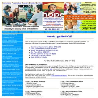 Home Page      Crisis Lines   Emergency Services    County Health Clinics     Psychiatric Hospitals   Mental health providers   AOD 24H Crisis Lines    Contact

KAISER PSYCHIATRISTS

TURNING POINT C.P.
                                                                                How do I get Medi-Cal?
VISIONS UNLIMITED INC.
                                       There are many ways to qualify for Medi-Cal. Medi-Cal considers both your income and your medical problems. For
TRANSITIONAL HOUSING                   information, call contact the following Department of Human Assistance Medi-Cal District Offices
MORE PROVIDERS
                                                  Downtown Sacramento (916) 874-2256
WELLNESS RECOVERY CENTE                           East Sacramento (916) 874-3800
EL HOGAR MENTAL HEALTH                            South Sacramento (916) 875-8100
                                                  Del Paso (916) 648-0894
MENTAL HEALTH CARE                                Rancho Cordova (916) 875-8600
ALTA REGIONAL                                     Elk Grove (916) 685-9273
                                                  Galt (209) 745-3484
VOLUNTEERS OF AMERICA

2008 - 2009 PROVIDER LIST                                                   For Other Medi-Cal Information (916) 874-2072

CHILDREN MENTAL HEALTH                 Can I get Medi-Cal if I am pregnant?
                                       If you are pregnant and have a low income, you can apply for Emergency Medi-Cal. If you get Emergency Medi-Cal, services
VA NORTHERN CALIFORNIA
                                       start right away. This means that you can get prenatal care. Call or visit a local clinic or hospital to apply. If you do not
TRANSITIONAL LIVING (TLCS)             qualify for Medi-Cal, you may be able to get AIM. AIM stands for Access for Infants and Mothers. It is low-cost health care
                                       for pregnant women and their infants. To apply for AIM, call 1-800-433-2611.
LANGUAGE CULTURAL SERVICE
                                       Can I get mental health care if I have Medi-Cal?
UCD CLINICAL TRAINING SITES
                                       Yes. If you need mental health care, call your County Mental Health Agency. You can also call the Medi-Cal Mental Health
ACT HOME PROVIDERS                     Care Ombudsman at 1-800-896-4042.

SACRAMENTO NON-PROFIT JOBS
                                       A100 – Pat Wright Building                                       E100 – East Sacramento Office
CAREER CENTERS                         1725 28th Street                                                 2700 Fulton Avenue
EMPLOYMENT: MENTAL HEALTH              Sacramento, CA 95816                                             Sacramento, CA 95821
                                       Telephone: (916) 874-2256                                        Telephone: : (916) 874-3800
PUBLIC TRANSPORTATION

Transportation Services                C100 – Research Office                                           F100 – North Highlands Office
Employment Services                    3960 Research Drive                                              5747 Watt Avenue
                                       Sacramento, CA 95838                                             North Highlands, CA 95660
DISABILITY BENEFITS                    Telephone: (916) 648-0894                                        Telephone: (916) 876-8000
 