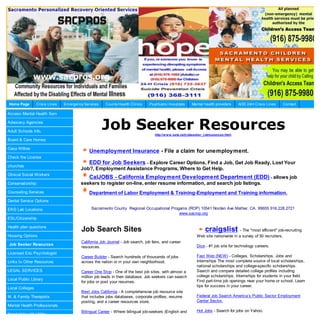 Home Page        Crisis Lines   Em ergency Services    County Health Clinics    Psychiatric Hospitals       Mental health providers        AOD 24H Crisis Lines   Contact

Access Mental Health Serv

Advocacy Agencies

Adult Schools Info.
                                                      Job Seeker Resources         http://w w w .seta.net/j obseeker_j obresources.html.
Board & Care Homes

Casa Willow
                                             Unemployment Insurance - File a claim for unemployment.
Check the License
                                             EDD for Job Seekers - Explore Career Options, Find a Job, Get Job Ready, Lost Your
churches
                                         Job?, Employment Assistance Programs, Where to Get Help.
Clinical Social Workers
                                             CalJOBS - California Employment Development Department (EDD) - allows job
Conservatorship                          seekers to register on-line, enter resume information, and search job listings.
Counseling Services                          Department of Labor Employment & Training-Employment and Training information.
Dental Service Options

EKG Lab Locations                              Sacramento County Regional Occupational Progams (ROP) 10541 Norden Ave Mather, CA. 95655 916.228.2721
                                                                                           www.sacrop.org
ESL/Citizenship

Health plan questions
                                         Job Search Sites                                                            craigslist        - The "most efficient" job-recruiting
Housing Options                                                                                                Web site nationwide in a survey of 50 recruiters.
                                         California Job Journal - Job search, job fairs, and career
Job Seeker Resources                                                                                           Dice - #1 job site for technology careers.
                                         resources.
Licensed Edu Psychologist
                                         Career Builder - Search hundreds of thousands of jobs                 Fast Web (NEW) - Colleges, Scholarships, Jobs and
Links to Other Resources                 across the nation or in your own neighborhood.                        Internships The most complete source of local scholarships,
                                                                                                               national scholarships and college-specific scholarships.
LEGAL SERVICES                           Career One Stop - One of the best job sites, with almost a            Search and compare detailed college profiles including
                                         million job leads in their database. Job seekers can search           college scholarships. Internships for students in your field.
Local Public Library                                                                                           Find part-time job openings near your home or school. Learn
                                         for jobs or post your resumes.
                                                                                                               tips for success in your career.
Local Colleges
                                         Best Jobs California - A comprehensive job resource site
M. & Family Therapists                   that includes jobs databases, corporate profiles, resume              Federal Job Search America’s Public Sector Employment
                                         posting, and a career resources store.                                Center Sector.
Mental Health Professionals
                                         Bilingual Career - Where bilingual job-seekers (English and           Hot Jobs - Search for jobs on Yahoo.
Need Help with Utility
 