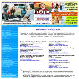 Home Page        Crisis Lines   Em ergency Services   County Health Clinics    Psychiatric Hospitals   Mental health providers   AOD 24H Crisis Lines      Contact

Access Mental Health Serv

Advocacy Agencies
                                                                              Mental Heath Professionals
Adult Schools Info.
                                         Here’s a list of mental health professionals (Psychiatrists, Psychologists, Social Workers, Marriage
Board & Care Homes                        and Family Counselors, Licensed Professional Counselors and Other licensed professionals), the
Casa Willow
                                                             agencies that license them, and their contact information:

Check the License

churches
                                         Marriage and Family Therapists, Marriage and Family              Psychiatrists Medical Board of California
Clinical Social Workers                  Therapist interns Board of Behavioral Sciences.                  Telephpone (916) 263-2499
                                         Telephpone (916) 574-7830                                        Telephpone www.medbd.ca.gov
Conservatorship                          www.bbs.ca.gov                                                   Click here for online license verification
                                         Click here for online license verification
Counseling Services
                                         Licensed Clinical Social Workers, Associate Clinical             Psychiatric Technicians Board of Vocational Nursing
Dental Service Options                   Social Workers Board of Behavioral Sciences.                     and Psychiatric Technicians
                                         Telephpone (916) 574-7830                                        Telephpone (916) 263-7800
EKG Lab Locations                        www.bbs.ca.gov                                                   www.bvnpt.ca.gov
                                         Click here for online license verification                       Click fere for online license verification
ESL/Citizenship
                                         Licensed Psychologists, Psychological Assistants,                Psychiatric Mental Health Nurses Board of Registered
Health plan questions
                                         Registered Psychologists Board of Psychology.                    Nursing
Housing Options                          Telephpone (916) 263-2699                                        Telephpone (916) 322-3350
                                         www.psychboard.ca.gov                                            www.rn.ca.gov
Job Seeker Resources                     Click here for online license verification                       Click here for online license verification

Licensed Edu Psychologist                                                                                 Licensed Educational Psychologists Board of
                                                                                                          Behavioral Sciences
Links to Other Resources
                                                                                                          Telephpone (916) 574-7830
LEGAL SERVICES                                                                                            www.bbs.ca.gov
                                                                                                          Click here for online license verification
Local Public Library
                                         Types of Mental Health Providers
Local Colleges                                     Psychiatrist - A licensed medical doctor who specializes in the diagnosis, treatment, and prevention of mental
M. & Family Therapists                          illnesses. They may work with you on everyday problems like stress or more complex issues like schizophrenia.
                                                Psychiatrists can prescribe medications.
Mental Health Professionals                      Psychologist - A licensed specialist who provides clinical therapy or counseling for a variety of mental health care
                                                conditions. They have earned a doctorate degree in psychology and are required to complete several years of
Need Help with Utility                          supervised practice before becoming licensed.
 