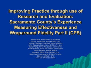 Improving Practice through use of
    Research and Evaluation:
 Sacramento County’s Experience
   Measuring Effectiveness and
 Wraparound Fidelity Part II (CPS)
             Belle Darsie, Stanford Youth Solutions
            Gordon Richardson, EMQ Families First
         Jennifer Shebesta, Stanford Youth Solutions
         John Woolcott, Sacramento Children’s Home
          Karen Vang, River Oak Center for Children
         Kristy Schwee, River Oak Center for Children
                  Maria Pagador, Mental Health
              Mary Ann Wong, EMQ Families First
          Rikke Addis, Sacramento Children’s Home
                     Stephen Wallach, CPS
                   June 14, 2012 at 1:30pm
 