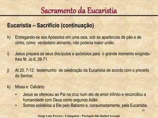 Sacramento da Eucaristia
Eucaristia – Sacrifício (continuação)
h) Entregando-se aos Apóstolos em uma ceia, sob as aparências de pão e de
vinho, como verdadeiro alimento, não poderia maior união.
i) Jesus prepara os seus discípulos e apóstolos para o grande momento exigindo-
lhes fé: Jo 6, 26-71.
j) At 20, 7-12: testemunho de celebração da Eucaristia de acordo com o preceito
do Senhor.
k) Missa e Calvário:
• Jesus se ofereceu ao Pai na cruz num ato de amor infinito e reconciliou a
humanidade com Deus como segundo Adão.
• Somos solidários a Ele pelo Batismo e, consumadamente, pela Eucaristia.
10
Jorge Luiz Pereira - Catequista - Paróquia São Rafael Arcanjo
 