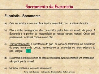 Eucaristia - Sacramento
a) Ceia eucarística = ceia sacrifical implica comunhão com a vítima oferecida.
b) Pão e vinho consagrados são consumidos pelos fiéis em estado de graça. A
Eucaristia é o penhor da ressurreição de nossos corpos mortais. Cristo está
presente na Eucaristia como está no céu!
c) Transubstanciação: a substância do pão se converte totalmente na substância
do corpo humano de Jesus, mantendo-se os acidentes ou notas externas do
pão. Milagre!
d) Eucaristia é a fonte e ápice de toda a vida cristã. Não se entende um cristão que
não participa da missa!
e) Ministro, matéria e forma do sacramento
Sacramento da Eucaristia
12
Jorge Luiz Pereira - Catequista - Paróquia São Rafael Arcanjo
 