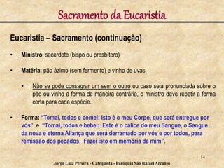 Sacramento da Eucaristia
Eucaristia – Sacramento (continuação)
• Ministro: sacerdote (bispo ou presbítero)
• Matéria: pão ázimo (sem fermento) e vinho de uvas.
• Não se pode consagrar um sem o outro ou caso seja pronunciada sobre o
pão ou vinho a forma de maneira contrária, o ministro deve repetir a forma
certa para cada espécie.
• Forma: “Tomai, todos e comei: Isto é o meu Corpo, que será entregue por
vós”. e “Tomai, todos e bebei: Este é o cálice do meu Sangue, o Sangue
da nova e eterna Aliança que será derramado por vós e por todos, para
remissão dos pecados. Fazei isto em memória de mim”.
14
Jorge Luiz Pereira - Catequista - Paróquia São Rafael Arcanjo
 