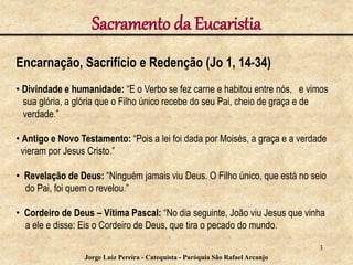 Sacramento da Eucaristia
Encarnação, Sacrifício e Redenção (Jo 1, 14-34)
• Divindade e humanidade: “E o Verbo se fez carne e habitou entre nós, e vimos
sua glória, a glória que o Filho único recebe do seu Pai, cheio de graça e de
verdade.”
• Antigo e Novo Testamento: “Pois a lei foi dada por Moisés, a graça e a verdade
vieram por Jesus Cristo.”
• Revelação de Deus: “Ninguém jamais viu Deus. O Filho único, que está no seio
do Pai, foi quem o revelou.”
• Cordeiro de Deus – Vítima Pascal: “No dia seguinte, João viu Jesus que vinha
a ele e disse: Eis o Cordeiro de Deus, que tira o pecado do mundo.
3
Jorge Luiz Pereira - Catequista - Paróquia São Rafael Arcanjo
 