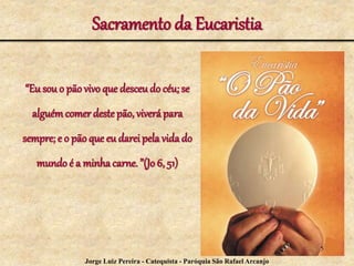 Sacramento da Eucaristia
“Eu sou o pão vivo que desceudo céu; se
alguémcomer destepão, viverá para
sempre; e o pão que eu dareipela vidado
mundo é a minhacarne. ”(Jo 6, 51)
5
Jorge Luiz Pereira - Catequista - Paróquia São Rafael Arcanjo
 
