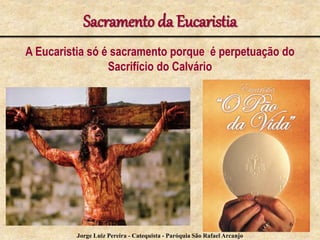 Sacramento da Eucaristia
A Eucaristia só é sacramento porque é perpetuação do
Sacrifício do Calvário
6
Jorge Luiz Pereira - Catequista - Paróquia São Rafael Arcanjo
 