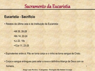 Sacramento da Eucaristia
Eucaristia - Sacrifício
• Relatos da última ceia e da instituição da Eucaristia:
•Mt 26, 26-28
•Mc 14, 22-24
•Lc 22, 19s
•1Cor 11, 23-25
• Equivalentes entre si. Pão se torna corpo e o vinho se torna sangue de Cristo.
• Corpo e sangue entregues para selar a nova e definitiva Aliança de Deus com os
homens. 7
Jorge Luiz Pereira - Catequista - Paróquia São Rafael Arcanjo
 