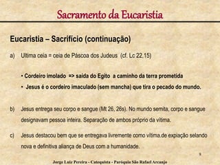 Sacramento da Eucaristia
Eucaristia – Sacrifício (continuação)
a) Ultima ceia = ceia de Páscoa dos Judeus (cf. Lc 22,15)
• Cordeiro imolado => saída do Egito a caminho da terra prometida
• Jesus é o cordeiro imaculado (sem mancha) que tira o pecado do mundo.
b) Jesus entrega seu corpo e sangue (Mt 26, 26s). No mundo semita, corpo e sangue
designavam pessoa inteira. Separação de ambos próprio da vítima.
c) Jesus destacou bem que se entregava livremente como vítima.de expiação selando
nova e definitiva aliança de Deus com a humanidade.
8
Jorge Luiz Pereira - Catequista - Paróquia São Rafael Arcanjo
 