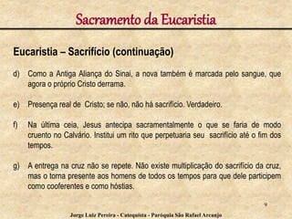 Sacramento da Eucaristia
Eucaristia – Sacrifício (continuação)
d) Como a Antiga Aliança do Sinai, a nova também é marcada pelo sangue, que
agora o próprio Cristo derrama.
e) Presença real de Cristo; se não, não há sacrifício. Verdadeiro.
f) Na última ceia, Jesus antecipa sacramentalmente o que se faria de modo
cruento no Calvário. Institui um rito que perpetuaria seu sacrifício até o fim dos
tempos.
g) A entrega na cruz não se repete. Não existe multiplicação do sacrifício da cruz,
mas o torna presente aos homens de todos os tempos para que dele participem
como cooferentes e como hóstias.
9
Jorge Luiz Pereira - Catequista - Paróquia São Rafael Arcanjo
 