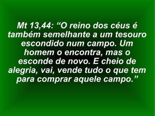 Mt 13,44: “O reino dos céus é também semelhante a um tesouro escondido num campo. Um homem o encontra, mas o esconde de novo. E cheio de alegria, vai, vende tudo o que tem para comprar aquele campo.” 