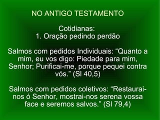 NO ANTIGO TESTAMENTO Cotidianas:  1. Oração pedindo perdão Salmos com pedidos Individuais: “Quanto a mim, eu vos digo: Piedade para mim, Senhor; Purificai-me, porque pequei contra vós.” (Sl 40,5) Salmos com pedidos coletivos: “Restaurai-nos ó Senhor, mostrai-nos serena vossa face e seremos salvos.” (Sl 79,4) 