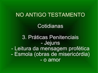 NO ANTIGO TESTAMENTO Cotidianas 3. Práticas Penitenciais - Jejuns - Leitura da mensagem profética - Esmola (obras de misericórdia) - o amor 