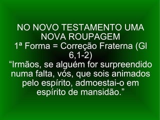 NO NOVO TESTAMENTO UMA NOVA ROUPAGEM 1ª Forma = Correção Fraterna (Gl 6,1-2) “Irmãos, se alguém for surpreendido numa falta, vós, que sois animados pelo espírito, admoestai-o em espírito de mansidão.” 