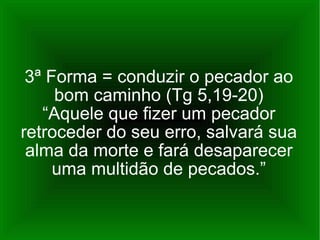 3ª Forma = conduzir o pecador ao bom caminho (Tg 5,19-20) “Aquele que fizer um pecador retroceder do seu erro, salvará sua alma da morte e fará desaparecer uma multidão de pecados.” 