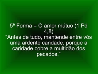 5ª Forma = O amor mútuo (1 Pd 4,8) “Antes de tudo, mantende entre vós uma ardente caridade, porque a caridade cobre a multidão dos pecados.” 
