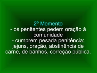 2º Momento - os penitentes pedem oração à comunidade - cumprem pesada penitência: jejuns, oração, abstinência de carne, de banhos, correção pública. 