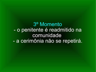 3º Momento - o penitente é readmitido na comunidade  - a cerimônia não se repetirá. 