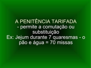 A PENITÊNCIA TARIFADA - permite a comutação ou substituição Ex: Jejum durante 7 quaresmas - o pão e água = 70 missas 