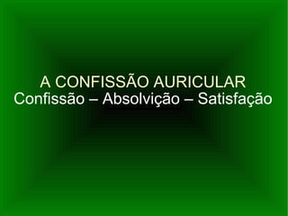 A CONFISSÃO AURICULAR Confissão – Absolvição – Satisfação 