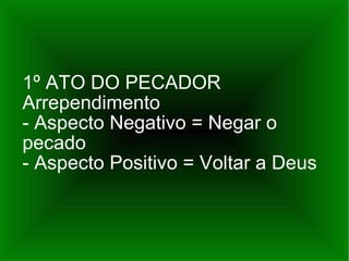 1º ATO DO PECADOR Arrependimento - Aspecto Negativo = Negar o pecado - Aspecto Positivo = Voltar a Deus 
