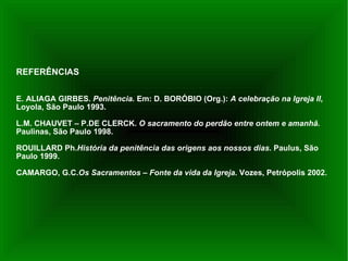 REFERÊNCIAS  E. ALIAGA GIRBES.  Penitência.  Em: D. BORÓBIO (Org.):  A celebração na Igreja II , Loyola, São Paulo 1993. L.M. CHAUVET – P.DE CLERCK.  O sacramento do perdão entre ontem e amanhã.  Paulinas, São Paulo 1998. ROUILLARD Ph. História da penitência das origens aos nossos dias . Paulus, São Paulo 1999. CAMARGO, G.C. Os Sacramentos – Fonte da vida da Igreja . Vozes, Petrópolis 2002. 