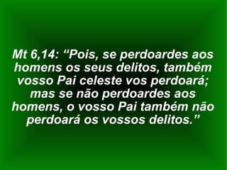 Mt 6,14: “Pois, se perdoardes aos homens os seus delitos, também vosso Pai celeste vos perdoará; mas se não perdoardes aos homens, o vosso Pai também não perdoará os vossos delitos.” 