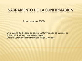 Sacramento de la Confirmación  9 de octubre 2009 En la Capilla del Colegio, se celebró la Confirmación de alumnos de Polimodal,  Padres y personal del colegio. Ofició la Ceremonia el Padre Miguel Ángel D’Anibale. 
