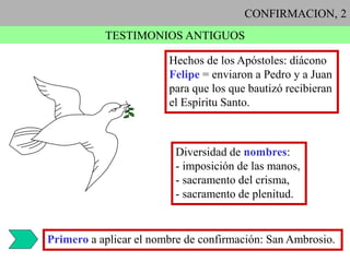 CONFIRMACION, 2
TESTIMONIOS ANTIGUOS
Hechos de los Apóstoles: diácono
Felipe = enviaron a Pedro y a Juan
para que los que bautizó recibieran
el Espíritu Santo.
Diversidad de nombres:
- imposición de las manos,
- sacramento del crisma,
- sacramento de plenitud.
Primero a aplicar el nombre de confirmación: San Ambrosio.
 