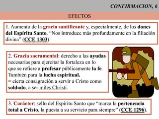CONFIRMACION, 6
EFECTOS
1. Aumento de la gracia santificante y, especialmente, de los dones
del Espíritu Santo. “Nos introduce más profundamente en la filiación
divina” (CCE 1303).
2. Gracia sacramental: derecho a las ayudas
necesarias para ejercitar la fortaleza en lo
que se refiere a profesar públicamente la fe.
También para la lucha espiritual.
= cierta consagración a servir a Cristo como
soldado, a ser miles Christi.
3. Carácter: sello del Espíritu Santo que “marca la pertenencia
total a Cristo, la puesta a su servicio para siempre” (CCE 1296).
 