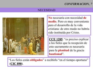 CONFIRMACION, 7
NECESIDAD
No necesaria con necesidad de
medio. Pero es muy conveniente
para el desarrollo de la vida
cristiana: de otro modo no habría
sido instituida por Cristo.
CCE 1285: “es preciso explicar
a los fieles que la recepción de
este sacramento es necesaria
para la plenitud de la gracia
bautismal”.
“Los fieles están obligados” a recibirlo “en el tiempo oportuno”
(CIC 890).
 