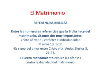 El Matrimonio  REFERENCIAS BIBLICAS Entre las numerosas referencias que la Biblia hace del matrimonio, citamos dos muy importantes. -Cristo afirma su carácter e indisolubilidad: Marcos 10, 1-12. -Es signo del amor entre Cristo y la Iglesia: Efesios 5, 21-23 . El  Sexto Mandamiento  explica las ofensas contra la dignidad del matrimonio. 