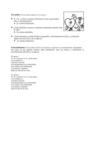 Escrutinio: El sacerdote pregunta a los esposos:
N. y N., ¿vienen a contraer matrimonio sin ser coaccionados,
libre y voluntariamente?
 Sí, venimos libremente.
¿Están decididos a amarse y respetarse mutuamente durante toda
la vida?
 Sí, estamos decididos.
¿Están dispuestos a recibir de Dios responsable y amorosamente los hijos, y a educarlos
según la ley de Cristo y de su Iglesia?
 Sí, estamos dispuestos.
Consentimiento: El sacerdote invita a los esposos a expresar su consentimiento, diciéndoles:
Así, pues, ya que quieren contraer santo matrimonio, unan sus manos, y manifiesten su
consentimiento ante Dios y su Iglesia.
El esposo:
Yo, N., te quiero a ti, N., como esposa
y me entrego a ti,
y prometo serte fiel
en la prosperidad y en la adversidad,
en la salud y en la enfermedad,
y así amarte y respetarte
todos los días de mi vida.
La esposa:
Yo, N., te quiero a ti, N., como esposa
y me entrego a ti,
y prometo serte fiel
en la prosperidad y en la adversidad,
en la salud y en la enfermedad,
y así amarte y respetarte
todos los días de mi vida
 