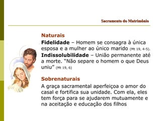 Sacramento do Matrimônio


Naturais
Fidelidade – Homem se consagra à única
esposa e a mulher ao único marido (Mt 19, 4-5).
Indissolubilidade – União permanente até
a morte. “Não separe o homem o que Deus
uniu” (Mt 19, 6)

Sobrenaturais
A graça sacramental aperfeiçoa o amor do
casal e fortifica sua unidade. Com ela, eles
tem força para se ajudarem mutuamente e
na aceitação e educação dos filhos
 