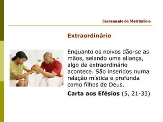 Sacramento do Matrimônio


Extraordinário

Enquanto os noivos dão-se as
mãos, selando uma aliança,
algo de extraordinário
acontece. São inseridos numa
relação mística e profunda
como filhos de Deus.
Carta aos Efésios (5, 21-33)
 