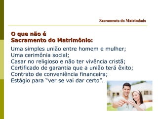 Sacramento do Matrimônio


O que não é
Sacramento do Matrimônio:
Uma simples união entre homem e mulher;
Uma cerimônia social;
Casar no religioso e não ter vivência cristã;
Certificado de garantia que a união terá êxito;
Contrato de conveniência financeira;
Estágio para “ver se vai dar certo”.
 