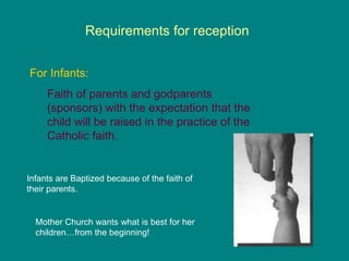 Requirements for reception
For Infants:
Faith of parents and godparents
(sponsors) with the expectation that the
child will be raised in the practice of the
Catholic faith.
Infants are Baptized because of the faith of
their parents.
Mother Church wants what is best for her
children…from the beginning!
 