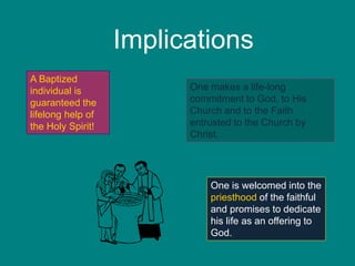Implications
A Baptized
individual is
guaranteed the
lifelong help of
the Holy Spirit!
One makes a life-long
commitment to God, to His
Church and to the Faith
entrusted to the Church by
Christ.
One is welcomed into the
priesthood of the faithful
and promises to dedicate
his life as an offering to
God.
 