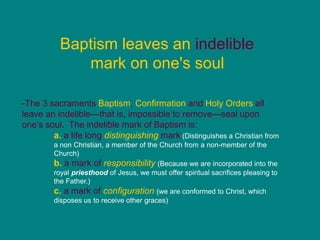 Baptism leaves an indelible
mark on one's soul
-The 3 sacraments Baptism, Confirmation and Holy Orders all
leave an indelible—that is, impossible to remove—seal upon
one’s soul. The indelible mark of Baptism is:
a. a life long distinguishing mark (Distinguishes a Christian from
a non Christian, a member of the Church from a non-member of the
Church)
b. a mark of responsibility (Because we are incorporated into the
royal priesthood of Jesus, we must offer spiritual sacrifices pleasing to
the Father.)
c. a mark of configuration (we are conformed to Christ, which
disposes us to receive other graces)
 
